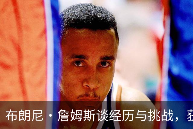 布朗尼·詹姆斯谈经历与挑战，获得父亲骄傲支持